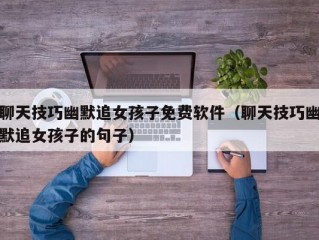 聊天技巧幽默追女孩子免费软件（聊天技巧幽默追女孩子的句子）