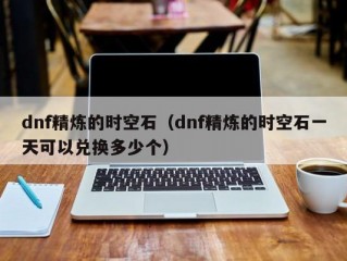 dnf精炼的时空石（dnf精炼的时空石一天可以兑换多少个）