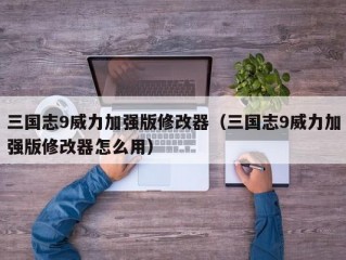 三国志9威力加强版修改器（三国志9威力加强版修改器怎么用）