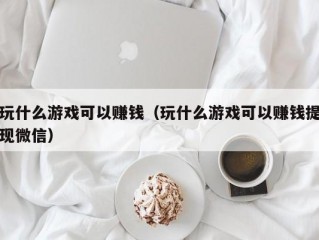 玩什么游戏可以赚钱（玩什么游戏可以赚钱提现微信）