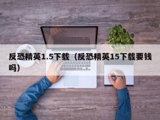 反恐精英1.5下载（反恐精英15下载要钱吗）