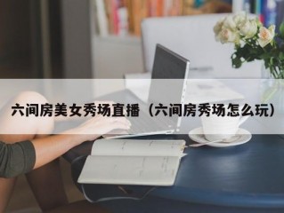 六间房美女秀场直播（六间房秀场怎么玩）