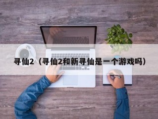 寻仙2（寻仙2和新寻仙是一个游戏吗）