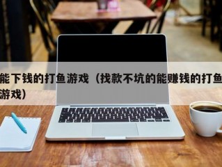 能下钱的打鱼游戏（找款不坑的能赚钱的打鱼游戏）