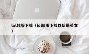 lol韩服下载（lol韩服下载以后是英文）