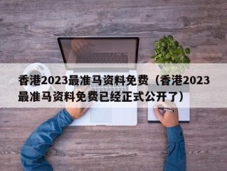 香港2023最准马资料免费（香港2023最准马资料免费已经正式公开了）