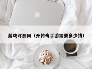 游戏评测网（开传奇手游需要多少钱）