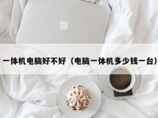 一体机电脑好不好（电脑一体机多少钱一台）