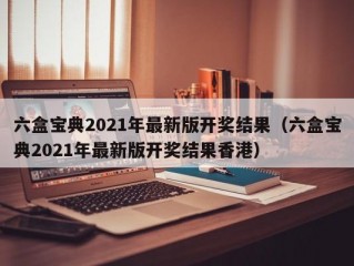 六盒宝典2021年最新版开奖结果（六盒宝典2021年最新版开奖结果香港）