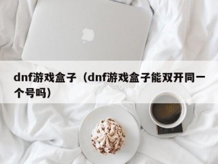 dnf游戏盒子（dnf游戏盒子能双开同一个号吗）