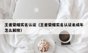 王者荣耀实名认证（王者荣耀实名认证未成年怎么解除）