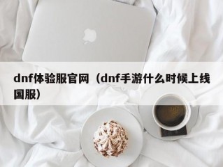 dnf体验服官网（dnf手游什么时候上线国服）