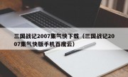 三国战记2007集气快下载（三国战记2007集气快版手机百度云）