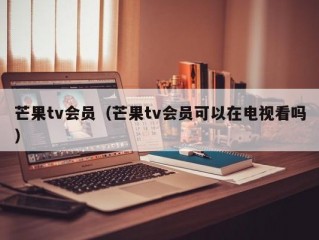 芒果tv会员（芒果tv会员可以在电视看吗）