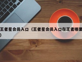 王者星会员入口（王者星会员入口在王者哪里）