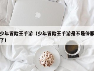 少年冒险王手游（少年冒险王手游是不是停服了）