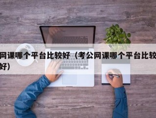 网课哪个平台比较好（考公网课哪个平台比较好）