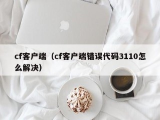 cf客户端（cf客户端错误代码3110怎么解决）