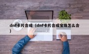 dnf卡片合成（dnf卡片合成宝珠怎么合）