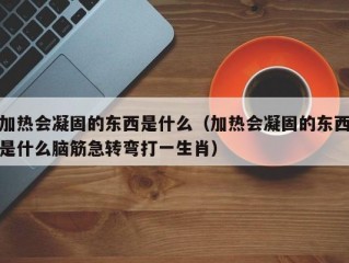 加热会凝固的东西是什么（加热会凝固的东西是什么脑筋急转弯打一生肖）