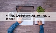 dnf死亡之塔多少级可以进（dnf死亡之塔在那）