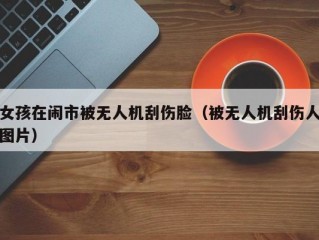 女孩在闹市被无人机刮伤脸（被无人机刮伤人图片）