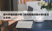 绝对英雄改造计划（绝对英雄改造计划6星怎么获得）