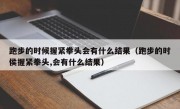 跑步的时候握紧拳头会有什么结果（跑步的时侯握紧拳头,会有什么结果）