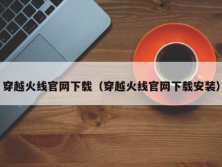 穿越火线官网下载（穿越火线官网下载安装）