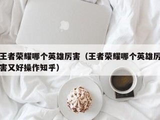 王者荣耀哪个英雄厉害（王者荣耀哪个英雄厉害又好操作知乎）