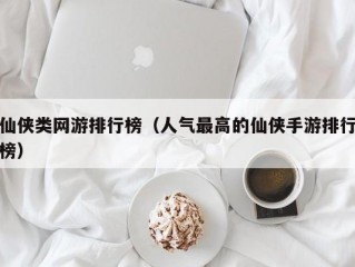 仙侠类网游排行榜（人气最高的仙侠手游排行榜）