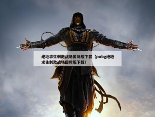 绝地求生刺激战场国际服下载（pubg绝地求生刺激战场国际服下载）