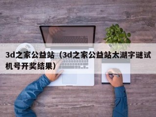 3d之家公益站（3d之家公益站太湖字谜试机号开奖结果）