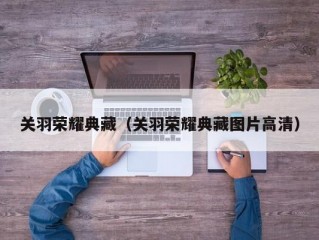 关羽荣耀典藏（关羽荣耀典藏图片高清）