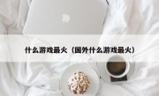 什么游戏最火（国外什么游戏最火）