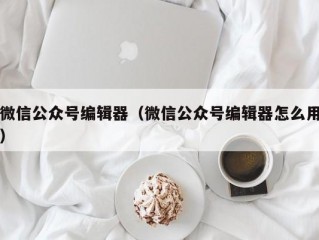 微信公众号编辑器（微信公众号编辑器怎么用）