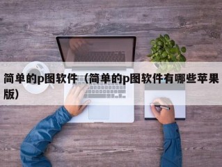 简单的p图软件（简单的p图软件有哪些苹果版）