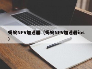 蚂蚁NPV加速器（蚂蚁NPV加速器ios）