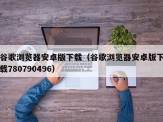 谷歌浏览器安卓版下载（谷歌浏览器安卓版下载780790496）