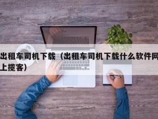 出租车司机下载（出租车司机下载什么软件网上揽客）