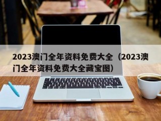 2023澳门全年资料免费大全（2023澳门全年资料免费大全藏宝图）