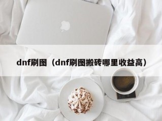 dnf刷图（dnf刷图搬砖哪里收益高）