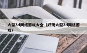 大型3d网络游戏大全（好玩大型3d网络游戏）