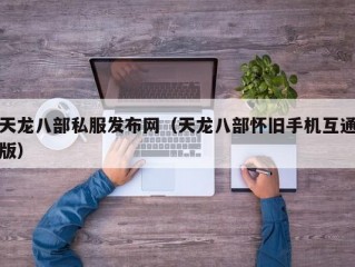 天龙八部私服发布网（天龙八部怀旧手机互通版）