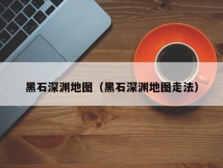 黑石深渊地图（黑石深渊地图走法）