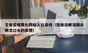 王者荣耀黄化网站入口游戏（西施流眼泪翻白眼流口水的表情）